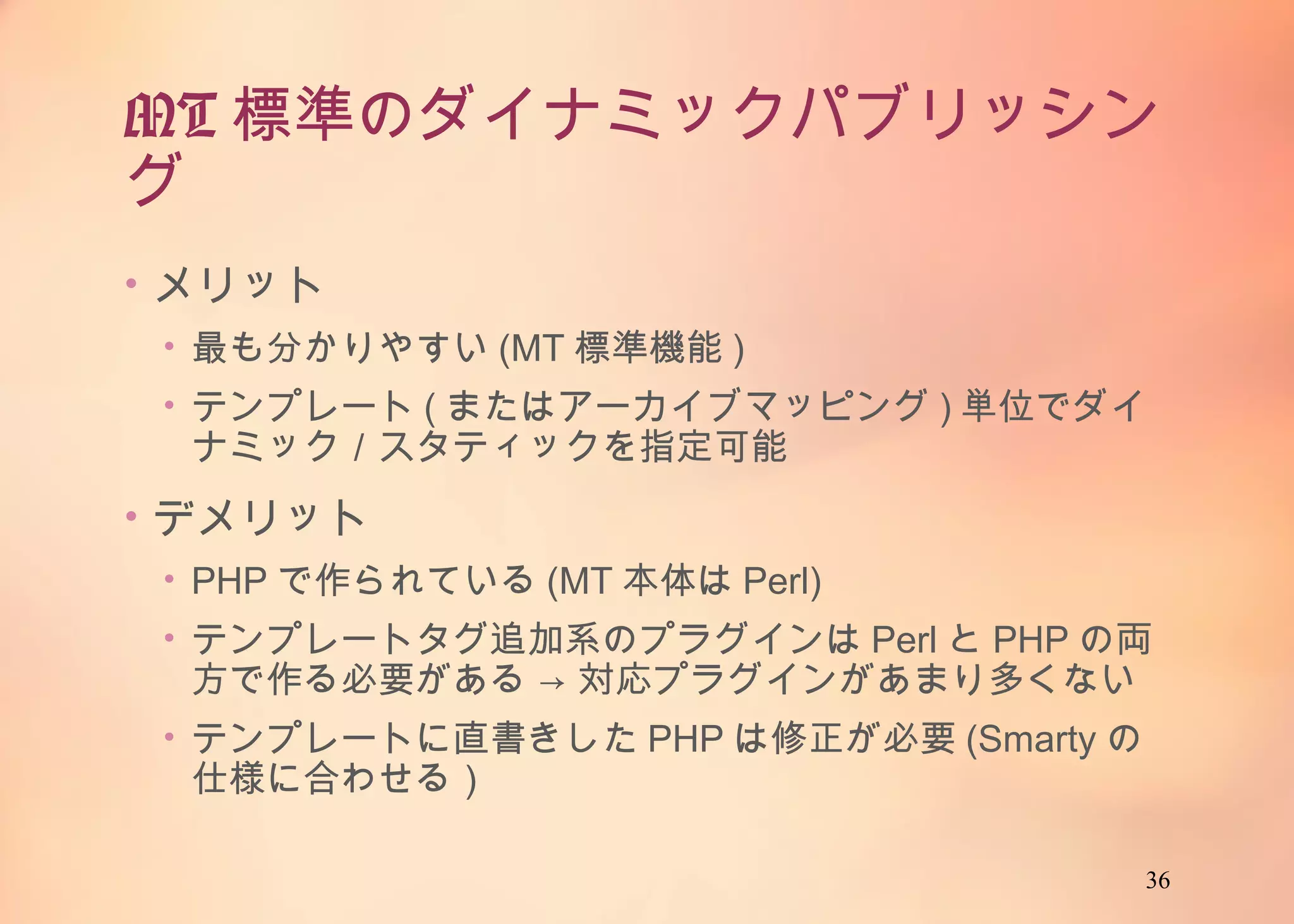 36
MT標準のダイナミックパブリッシング
• メリット
• 最も分かりやすい(MT標準機能)
• テンプレート(またはアーカイブマッピング)単位でダイナミック／
スタティックを指定可能
• デメリット
• PHPで作られている(MT本体はPerl)
• テンプレートタグ追加系のプラグインはPerlとPHPの両方で作
る必要がある → 対応プラグインがあまり多くない
• テンプレートに直書きしたPHPは修正が必要(Smartyの仕様に
合わせる）
 