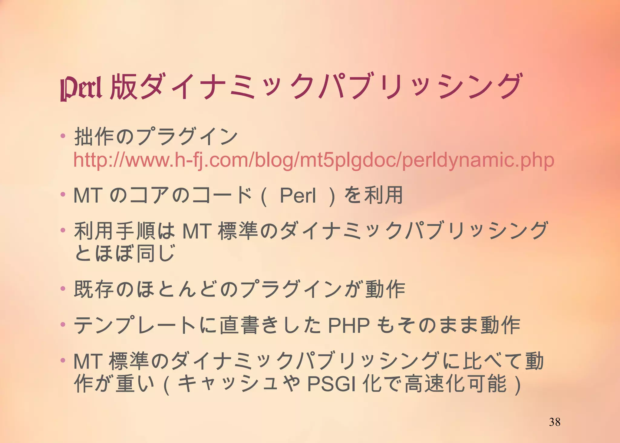 38
Perl版ダイナミックパブリッシング
• 拙作のプラグイン
http://www.h-fj.com/blog/mt5plgdoc/perldynamic.php
• MTのコアのコード（Perl）を利用
• 利用手順はMT標準のダイナミックパブリッシングとほぼ
同じ
• 既存のほとんどのプラグインが動作
• テンプレートに直書きしたPHPもそのまま動作
• MT標準のダイナミックパブリッシングに比べて動作が重
い（キャッシュやPSGI化で高速化可能）
 