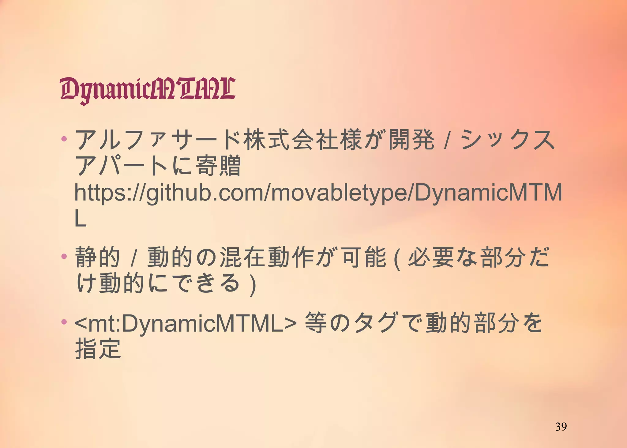 39
DynamicMTML
• アルファサード株式会社様が開発／シックスア
パートに寄贈
https://github.com/movabletype/DynamicMTM
L
• 静的／動的の混在動作が可能(必要な部分だけ
動的にできる)
• <mt:DynamicMTML>等のタグで動的部分を指
定
 