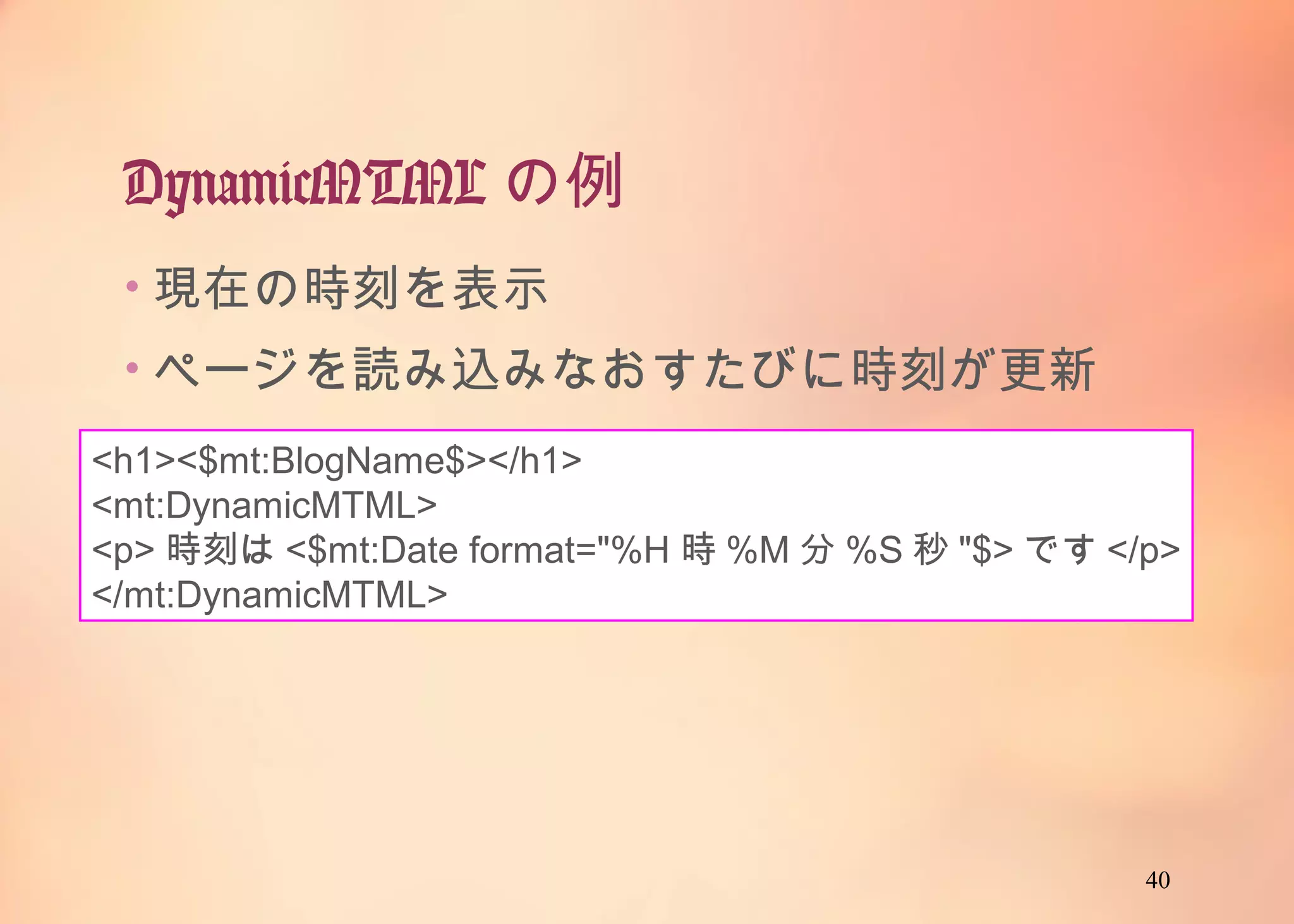 40
DynamicMTMLの例
<h1><$mt:BlogName$></h1>
<mt:DynamicMTML>
<p>時刻は<$mt:Date format="%H時%M分%S秒"$>です</p>
</mt:DynamicMTML>
• 現在の時刻を表示
• ページを読み込みなおすたびに時刻が更新
 