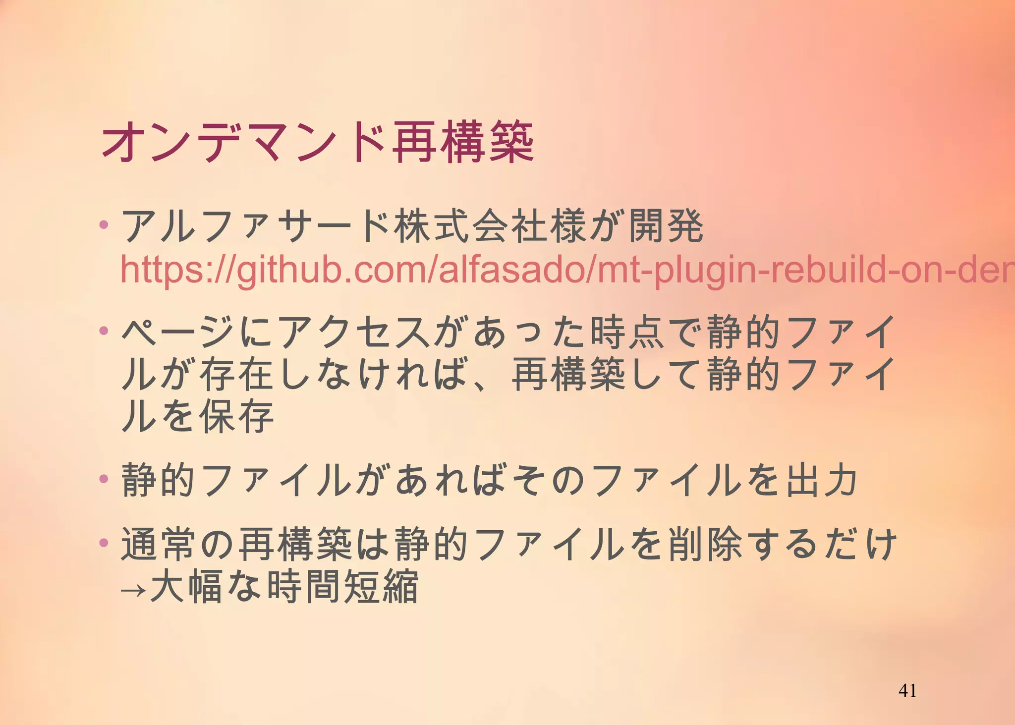 41
オンデマンド再構築
• アルファサード株式会社様が開発
https://github.com/alfasado/mt-plugin-rebuild-
on-demand
• ページにアクセスがあった時点で静的ファイルが
存在しなければ、再構築して静的ファイルを保存
• 静的ファイルがあればそのファイルを出力
• 通常の再構築は静的ファイルを削除するだけ
→大幅な時間短縮
 