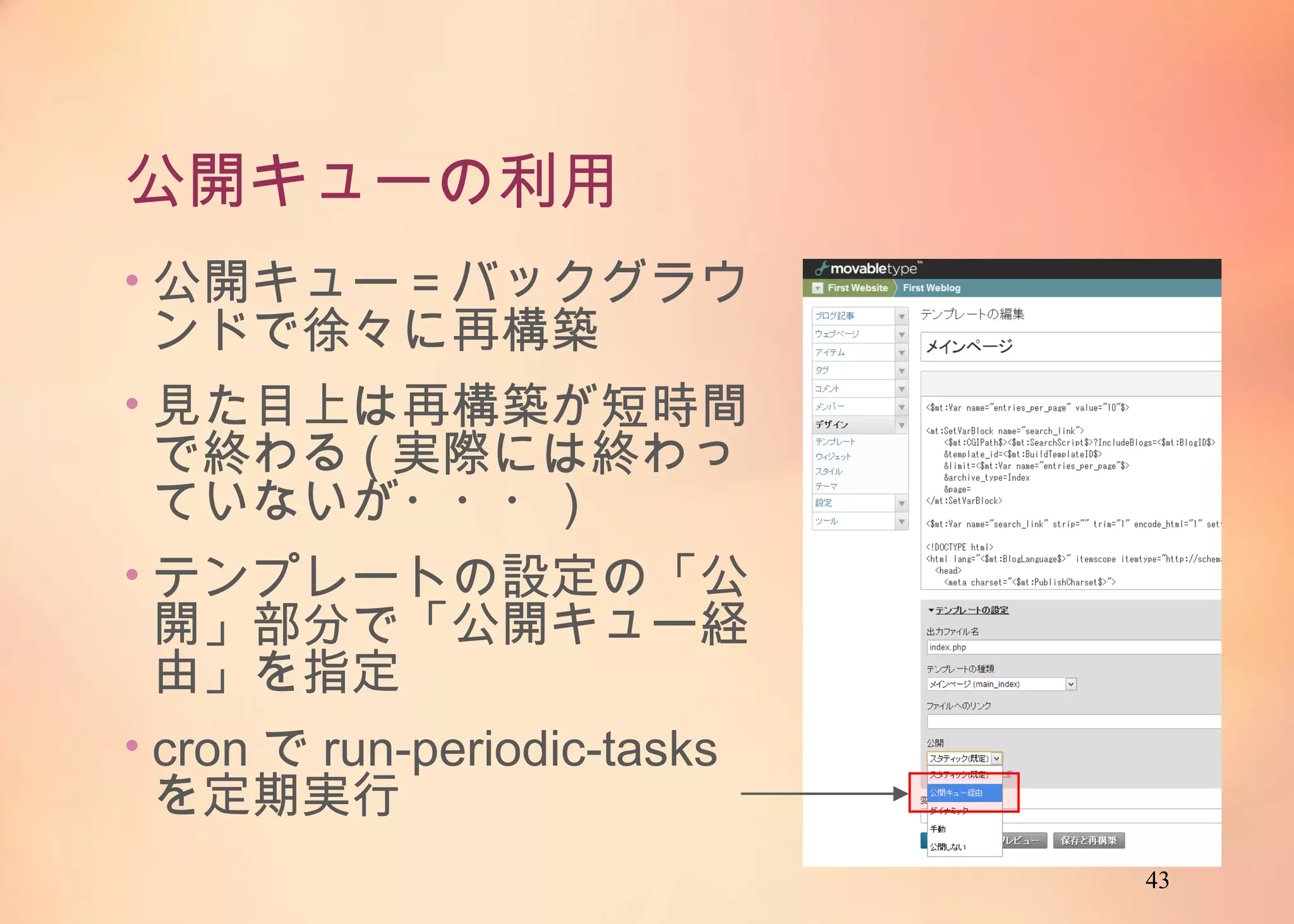 43
公開キューの利用
• 公開キュー＝バックグラウン
ドで徐々に再構築
• 見た目上は再構築が短時間
で終わる(実際には終わって
いないが・・・)
• テンプレートの設定の「公開」
部分で「公開キュー経由」を
指定
• cronでrun-periodic-tasksを
定期実行
 