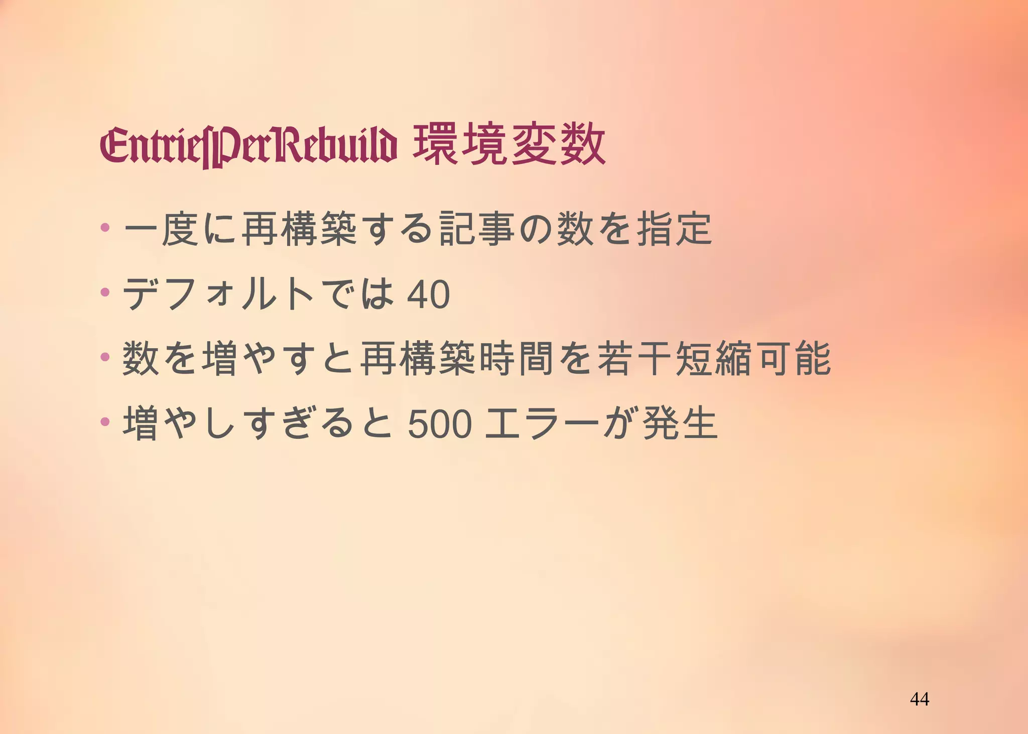 44
EntriesPerRebuild環境変数
• 一度に再構築する記事の数を指定
• デフォルトでは40
• 数を増やすと再構築時間を若干短縮可能
• 増やしすぎると500エラーが発生
 