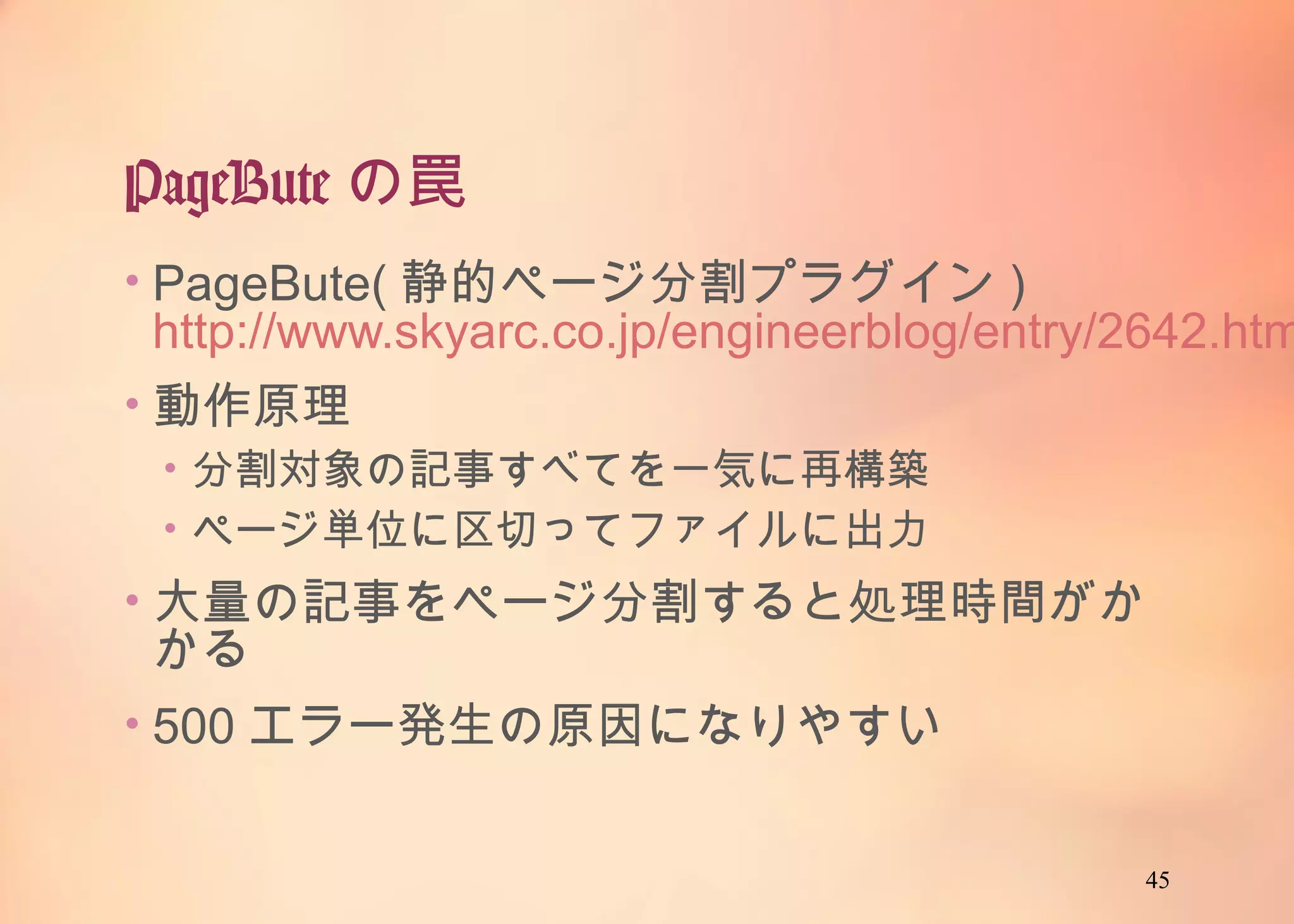 45
PageButeの罠
• PageBute(静的ページ分割プラグイン)
http://www.skyarc.co.jp/engineerblog/entry/26
42.html
• 動作原理
• 分割対象の記事すべてを一気に再構築
• ページ単位に区切ってファイルに出力
• 大量の記事をページ分割すると処理時間がかか
る
• 500エラー発生の原因になりやすい
 