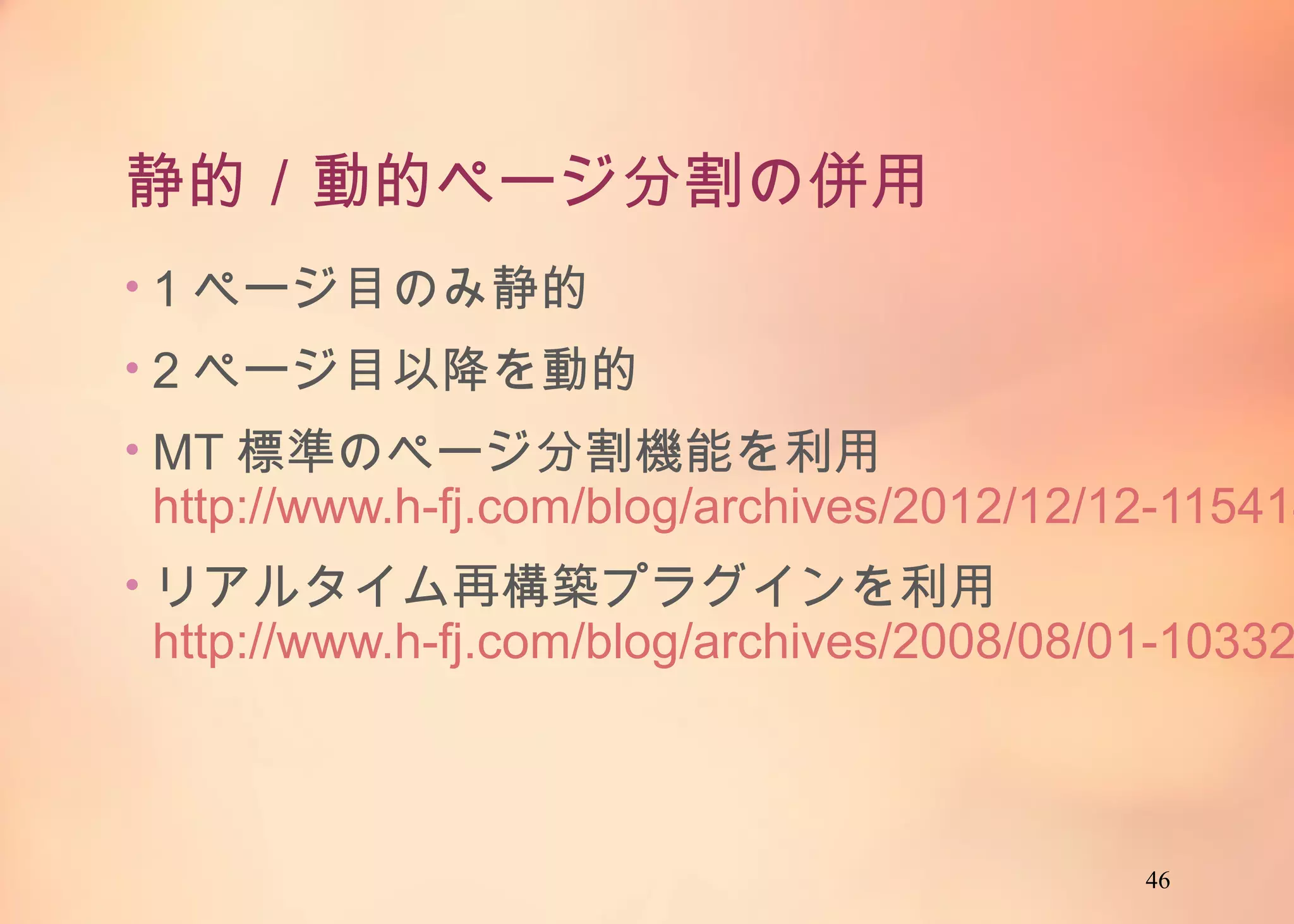 46
静的／動的ページ分割の併用
• 1ページ目のみ静的
• 2ページ目以降を動的
• MT標準のページ分割機能を利用
http://www.h-fj.com/blog/archives/2012/12/12-
115414.php
• リアルタイム再構築プラグインを利用
http://www.h-fj.com/blog/archives/2008/08/01-
103321.php
 