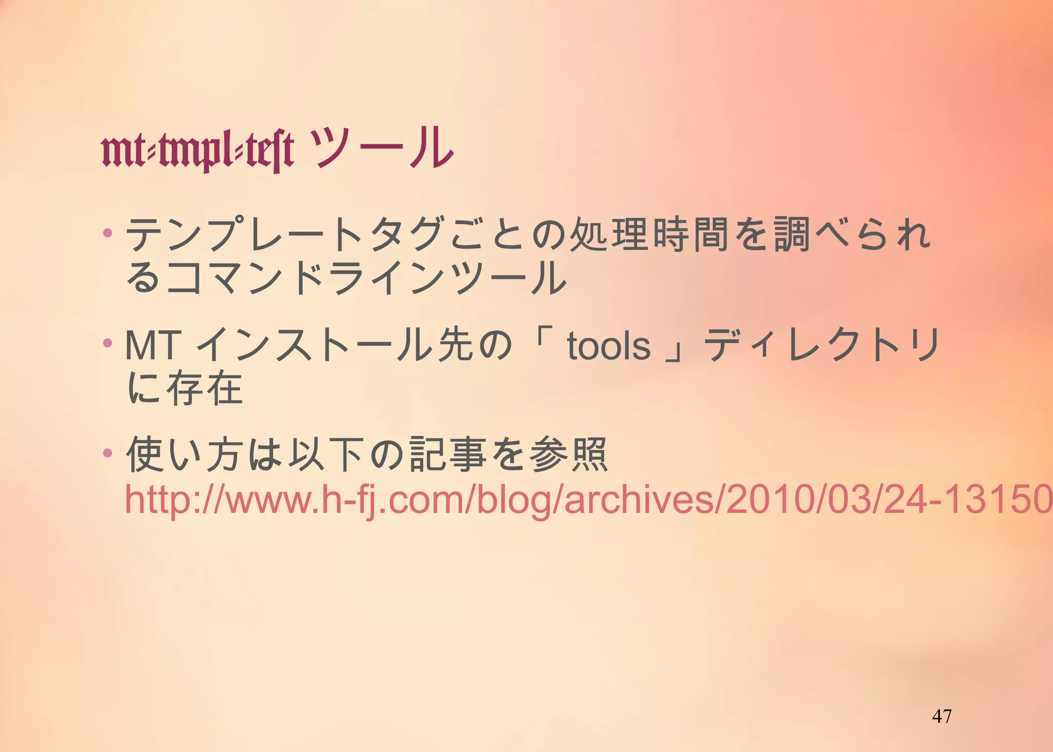 47
mt-tmpl-testツール
• テンプレートタグごとの処理時間を調べられるコ
マンドラインツール
• MTインストール先の「tools」ディレクトリに存在
• 使い方は以下の記事を参照
http://www.h-fj.com/blog/archives/2010/03/24-
131503.php
 