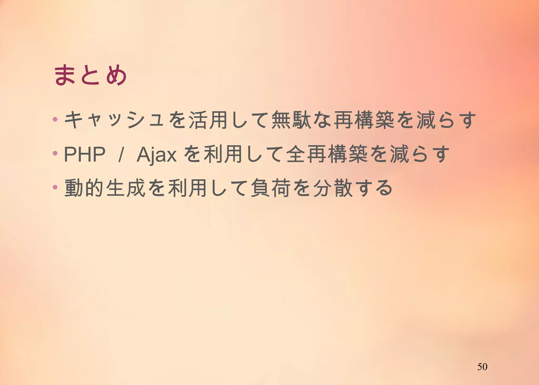 50
まとめ
• キャッシュを活用して無駄な再構築を減らす
• PHP／Ajaxを利用して全再構築を減らす
• 動的生成を利用して負荷を分散する
 