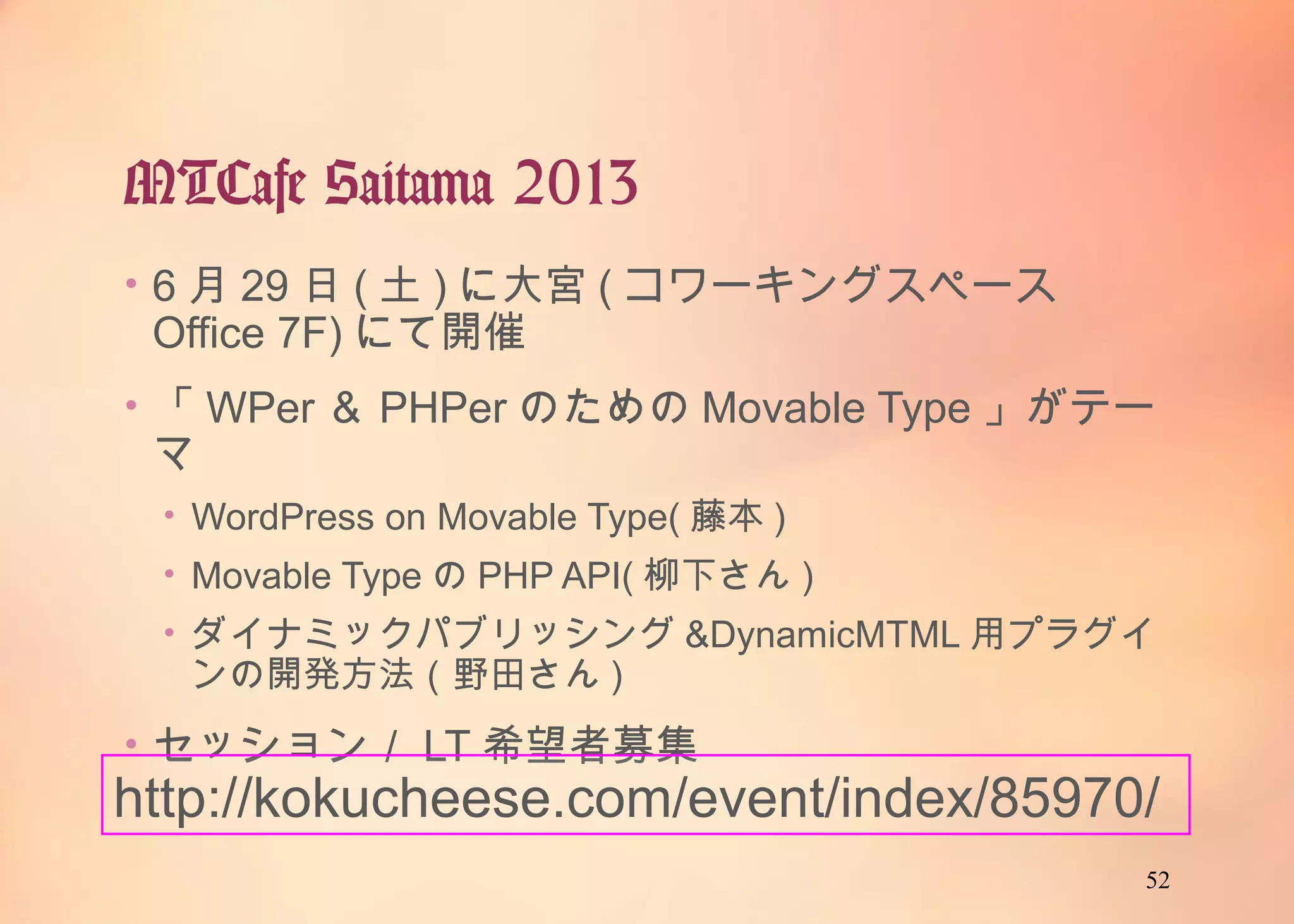52
MTCafe Saitama 2013
• 6月29日(土)に大宮(コワーキングスペースOffice 7F)に
て開催
• 「WPer＆PHPerのためのMovable Type」がテーマ
• WordPress on Movable Type(藤本)
• Movable TypeのPHP API(柳下さん)
• ダイナミックパブリッシング&DynamicMTML用プラグインの開
発方法（野田さん)
• セッション／LT希望者募集
http://kokucheese.com/event/index/85970/
 