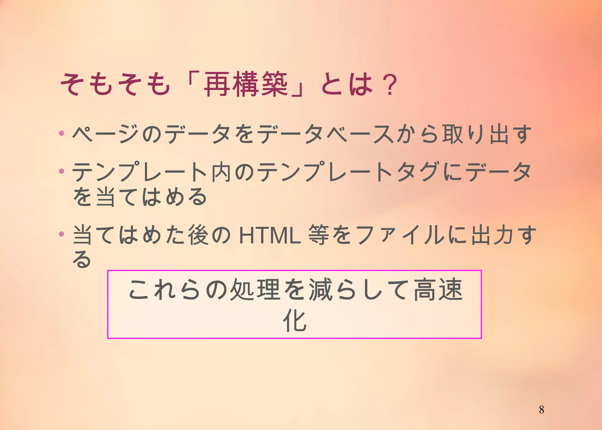 8
そもそも「再構築」とは？
• ページのデータをデータベースから取り出す
• テンプレート内のテンプレートタグにデータを当て
はめる
• 当てはめた後のHTML等をファイルに出力する
これらの処理を減らして高速化
 
