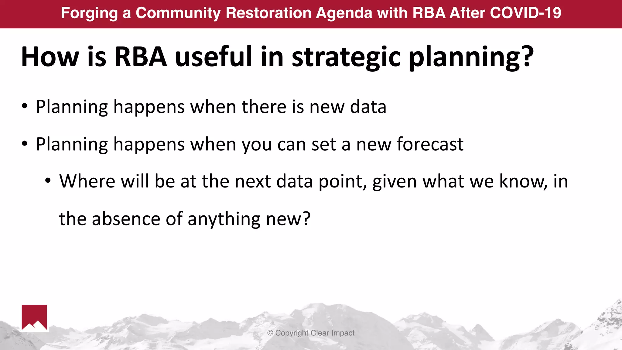 © Copyright Clear Impact
Forging a Community Restoration Agenda with RBA After COVID-19
How is RBA useful in strategic planning?
• Planning happens when there is new data
• Planning happens when you can set a new forecast
• Where will be at the next data point, given what we know, in
the absence of anything new?
 