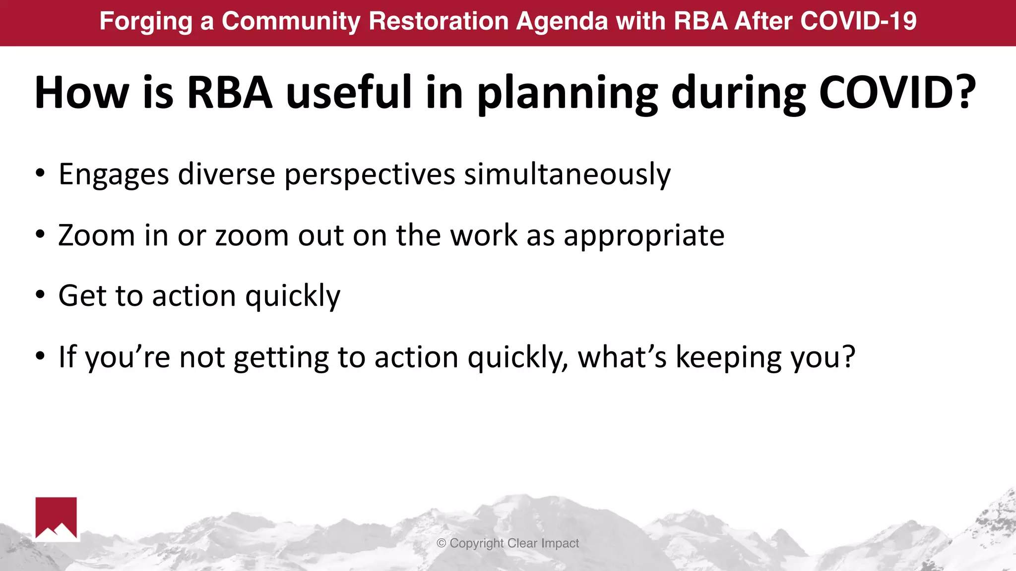 © Copyright Clear Impact
Forging a Community Restoration Agenda with RBA After COVID-19
How is RBA useful in planning during COVID?
• Engages diverse perspectives simultaneously
• Zoom in or zoom out on the work as appropriate
• Get to action quickly
• If you’re not getting to action quickly, what’s keeping you?
 