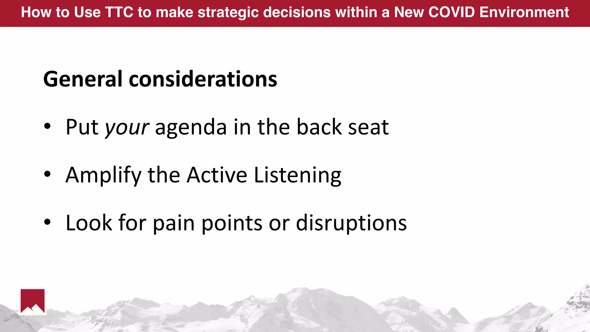 How to Use TTC to make strategic decisions within a New COVID Environment
General considerations
• Put your agenda in the back seat
• Amplify the Active Listening
• Look for pain points or disruptions
 