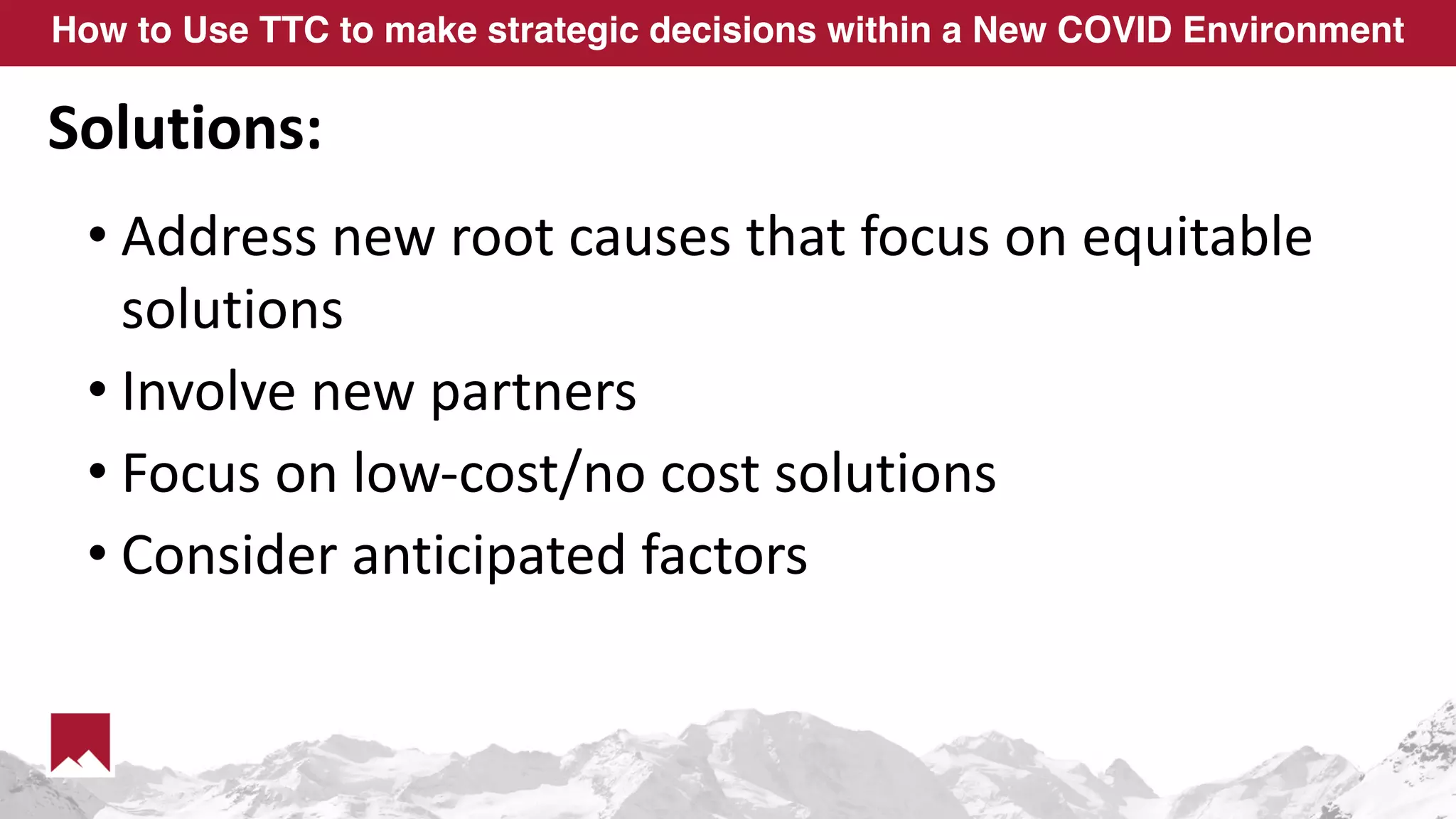 How to Use TTC to make strategic decisions within a New COVID Environment
Solutions:
• Address new root causes that focus on equitable
solutions
• Involve new partners
• Focus on low-cost/no cost solutions
• Consider anticipated factors
 