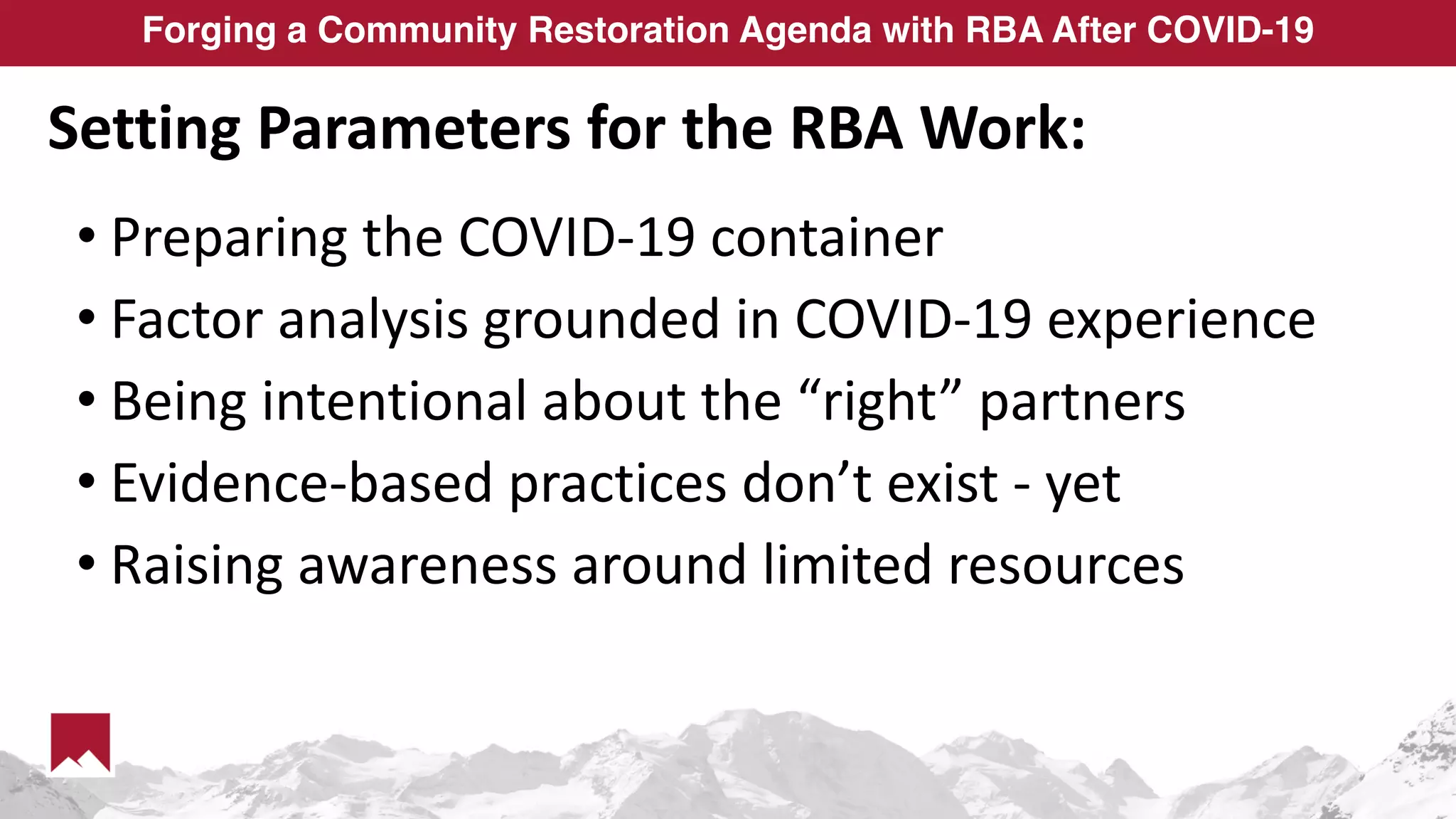 Forging a Community Restoration Agenda with RBA After COVID-19
Setting Parameters for the RBA Work:
• Preparing the COVID-19 container
• Factor analysis grounded in COVID-19 experience
• Being intentional about the “right” partners
• Evidence-based practices don’t exist - yet
• Raising awareness around limited resources
 