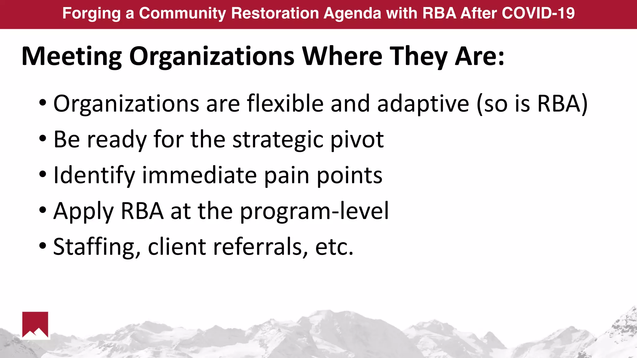 Forging a Community Restoration Agenda with RBA After COVID-19
Meeting Organizations Where They Are:
• Organizations are flexible and adaptive (so is RBA)
• Be ready for the strategic pivot
• Identify immediate pain points
• Apply RBA at the program-level
• Staffing, client referrals, etc.
 