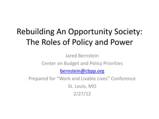 Rebuilding An Opportunity Society:
  The Roles of Policy and Power
                   Jared Bernstein
        Center on Budget and Policy Priorities
                 bernstein@cbpp.org
   Prepared for “Work and Livable Lives” Conference
                    St. Louis, MO
                       2/27/12
 