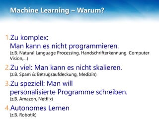 Machine Learning – Warum?
1.Zu komplex:
Man kann es nicht programmieren.
(z.B. Natural Language Processing, Handschrifterkennung, Computer
Vision,…)
2.Zu viel: Man kann es nicht skalieren.
(z.B. Spam & Betrugsaufdeckung, Medizin)
3.Zu speziell: Man will
personalisierte Programme schreiben.
(z.B. Amazon, Netflix)
4.Autonomes Lernen
(z.B. Robotik)
 
