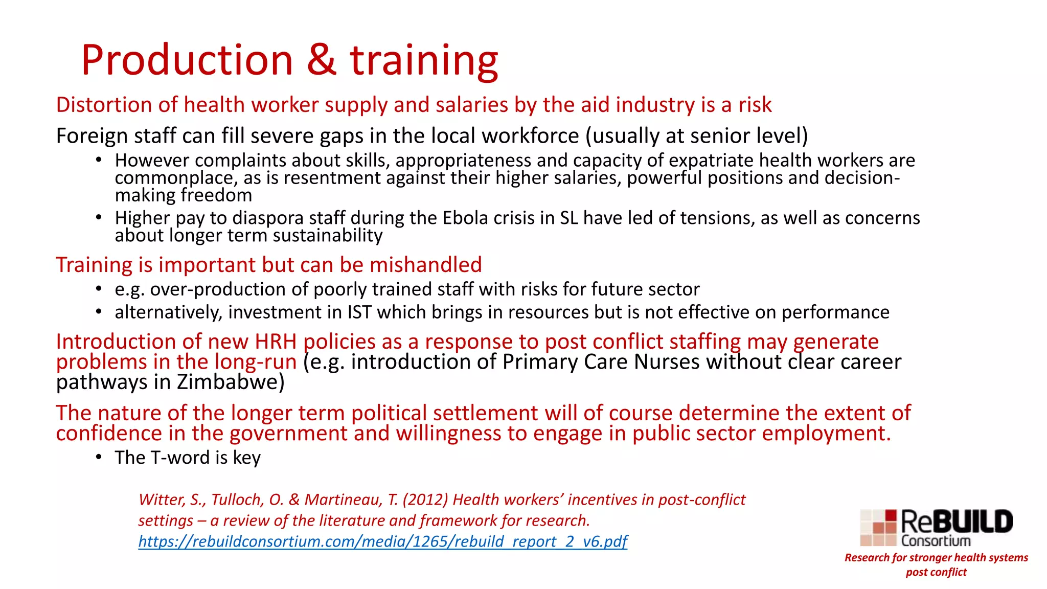 Production & training
Distortion of health worker supply and salaries by the aid industry is a risk
Foreign staff can fill severe gaps in the local workforce (usually at senior level)
• However complaints about skills, appropriateness and capacity of expatriate health workers are
commonplace, as is resentment against their higher salaries, powerful positions and decision-
making freedom
• Higher pay to diaspora staff during the Ebola crisis in SL have led of tensions, as well as concerns
about longer term sustainability
Training is important but can be mishandled
• e.g. over-production of poorly trained staff with risks for future sector
• alternatively, investment in IST which brings in resources but is not effective on performance
Introduction of new HRH policies as a response to post conflict staffing may generate
problems in the long-run (e.g. introduction of Primary Care Nurses without clear career
pathways in Zimbabwe)
The nature of the longer term political settlement will of course determine the extent of
confidence in the government and willingness to engage in public sector employment.
• The T-word is key
Witter, S., Tulloch, O. & Martineau, T. (2012) Health workers’ incentives in post-conflict
settings – a review of the literature and framework for research.
https://rebuildconsortium.com/media/1265/rebuild_report_2_v6.pdf
Research for stronger health systems
post conflict
 