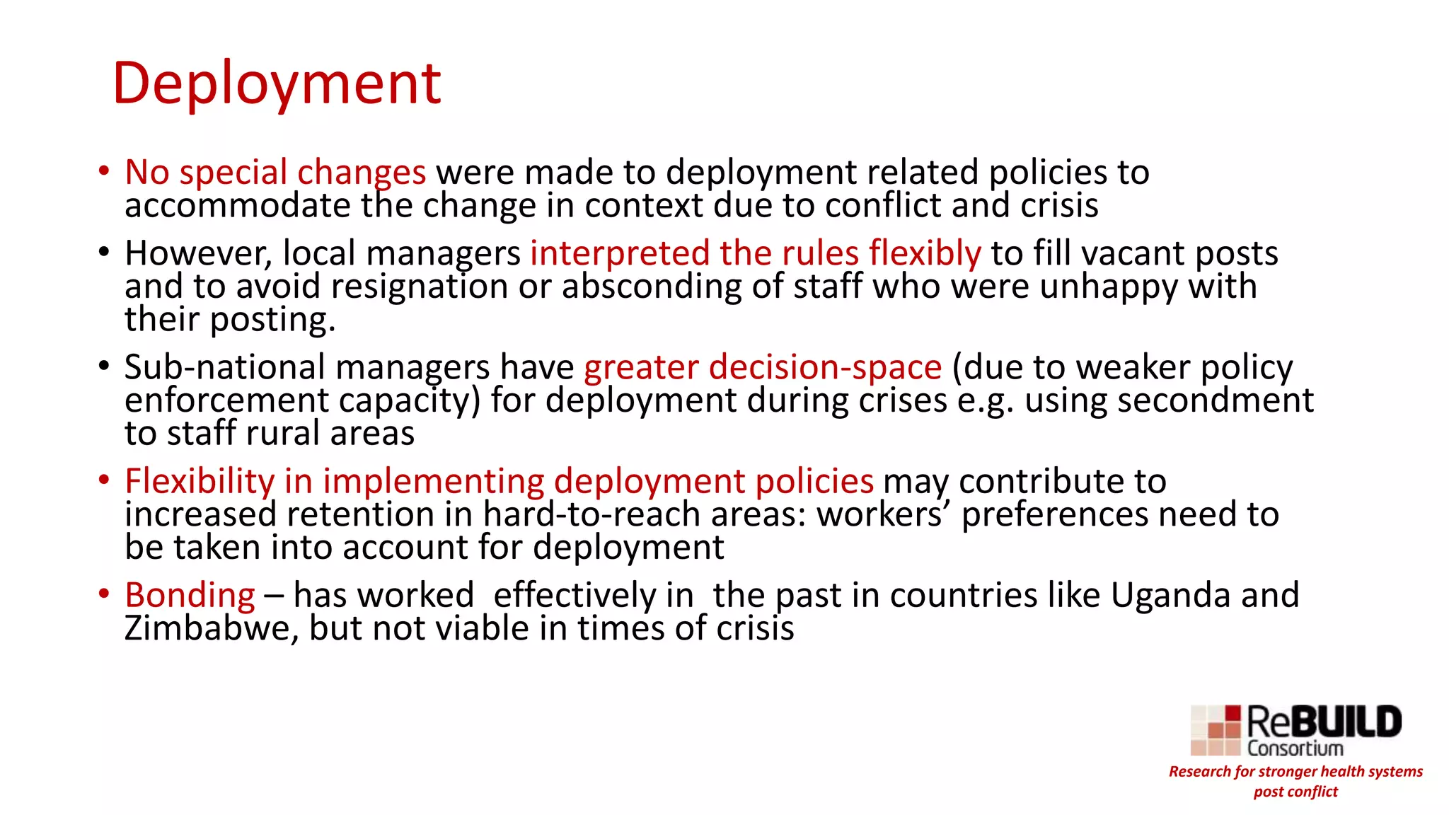 Deployment
• No special changes were made to deployment related policies to
accommodate the change in context due to conflict and crisis
• However, local managers interpreted the rules flexibly to fill vacant posts
and to avoid resignation or absconding of staff who were unhappy with
their posting.
• Sub-national managers have greater decision-space (due to weaker policy
enforcement capacity) for deployment during crises e.g. using secondment
to staff rural areas
• Flexibility in implementing deployment policies may contribute to
increased retention in hard-to-reach areas: workers’ preferences need to
be taken into account for deployment
• Bonding – has worked effectively in the past in countries like Uganda and
Zimbabwe, but not viable in times of crisis
Research for stronger health systems
post conflict
 