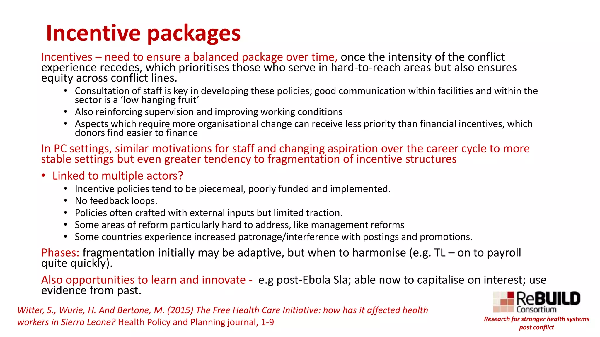 Incentive packages
Incentives – need to ensure a balanced package over time, once the intensity of the conflict
experience recedes, which prioritises those who serve in hard-to-reach areas but also ensures
equity across conflict lines.
• Consultation of staff is key in developing these policies; good communication within facilities and within the
sector is a ‘low hanging fruit’
• Also reinforcing supervision and improving working conditions
• Aspects which require more organisational change can receive less priority than financial incentives, which
donors find easier to finance
In PC settings, similar motivations for staff and changing aspiration over the career cycle to more
stable settings but even greater tendency to fragmentation of incentive structures
• Linked to multiple actors?
• Incentive policies tend to be piecemeal, poorly funded and implemented.
• No feedback loops.
• Policies often crafted with external inputs but limited traction.
• Some areas of reform particularly hard to address, like management reforms
• Some countries experience increased patronage/interference with postings and promotions.
Phases: fragmentation initially may be adaptive, but when to harmonise (e.g. TL – on to payroll
quite quickly).
Also opportunities to learn and innovate - e.g post-Ebola Sla; able now to capitalise on interest; use
evidence from past.
Witter, S., Wurie, H. And Bertone, M. (2015) The Free Health Care Initiative: how has it affected health
workers in Sierra Leone? Health Policy and Planning journal, 1-9 Research for stronger health systems
post conflict
 
