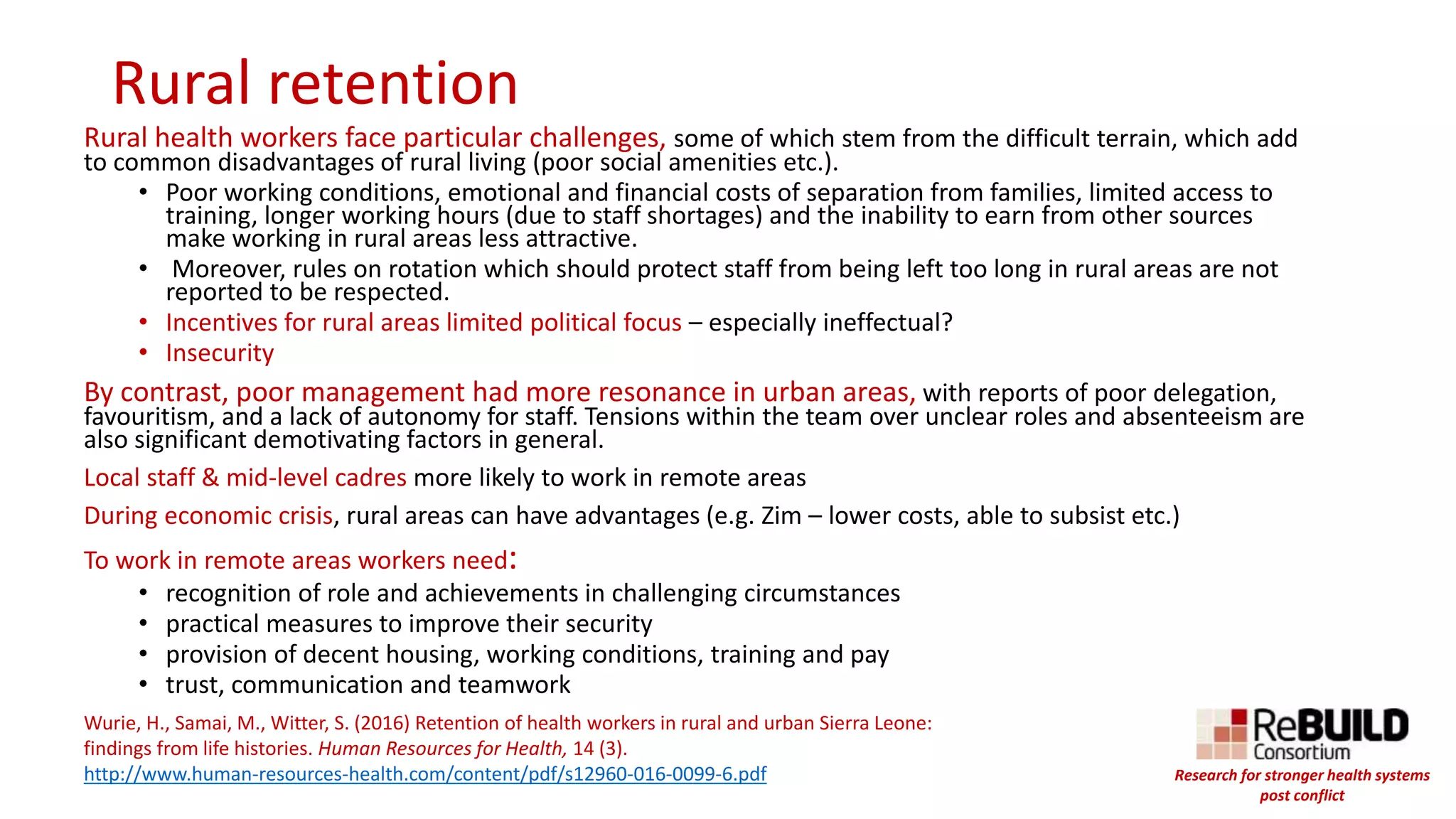 Rural retention
Rural health workers face particular challenges, some of which stem from the difficult terrain, which add
to common disadvantages of rural living (poor social amenities etc.).
• Poor working conditions, emotional and financial costs of separation from families, limited access to
training, longer working hours (due to staff shortages) and the inability to earn from other sources
make working in rural areas less attractive.
• Moreover, rules on rotation which should protect staff from being left too long in rural areas are not
reported to be respected.
• Incentives for rural areas limited political focus – especially ineffectual?
• Insecurity
By contrast, poor management had more resonance in urban areas, with reports of poor delegation,
favouritism, and a lack of autonomy for staff. Tensions within the team over unclear roles and absenteeism are
also significant demotivating factors in general.
Local staff & mid-level cadres more likely to work in remote areas
During economic crisis, rural areas can have advantages (e.g. Zim – lower costs, able to subsist etc.)
To work in remote areas workers need:
• recognition of role and achievements in challenging circumstances
• practical measures to improve their security
• provision of decent housing, working conditions, training and pay
• trust, communication and teamwork
Wurie, H., Samai, M., Witter, S. (2016) Retention of health workers in rural and urban Sierra Leone:
findings from life histories. Human Resources for Health, 14 (3).
http://www.human-resources-health.com/content/pdf/s12960-016-0099-6.pdf Research for stronger health systems
post conflict
 