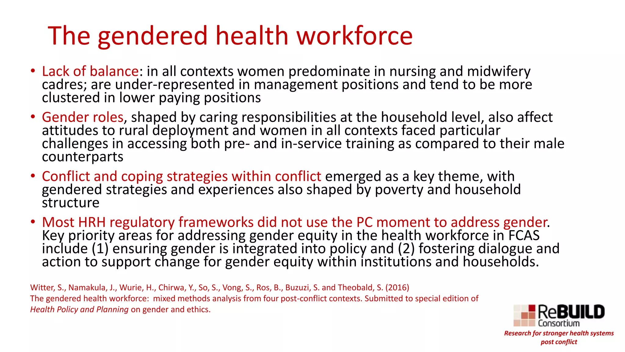 The gendered health workforce
• Lack of balance: in all contexts women predominate in nursing and midwifery
cadres; are under-represented in management positions and tend to be more
clustered in lower paying positions
• Gender roles, shaped by caring responsibilities at the household level, also affect
attitudes to rural deployment and women in all contexts faced particular
challenges in accessing both pre- and in-service training as compared to their male
counterparts
• Conflict and coping strategies within conflict emerged as a key theme, with
gendered strategies and experiences also shaped by poverty and household
structure
• Most HRH regulatory frameworks did not use the PC moment to address gender.
Key priority areas for addressing gender equity in the health workforce in FCAS
include (1) ensuring gender is integrated into policy and (2) fostering dialogue and
action to support change for gender equity within institutions and households.
Witter, S., Namakula, J., Wurie, H., Chirwa, Y., So, S., Vong, S., Ros, B., Buzuzi, S. and Theobald, S. (2016)
The gendered health workforce: mixed methods analysis from four post-conflict contexts. Submitted to special edition of
Health Policy and Planning on gender and ethics.
Research for stronger health systems
post conflict
 