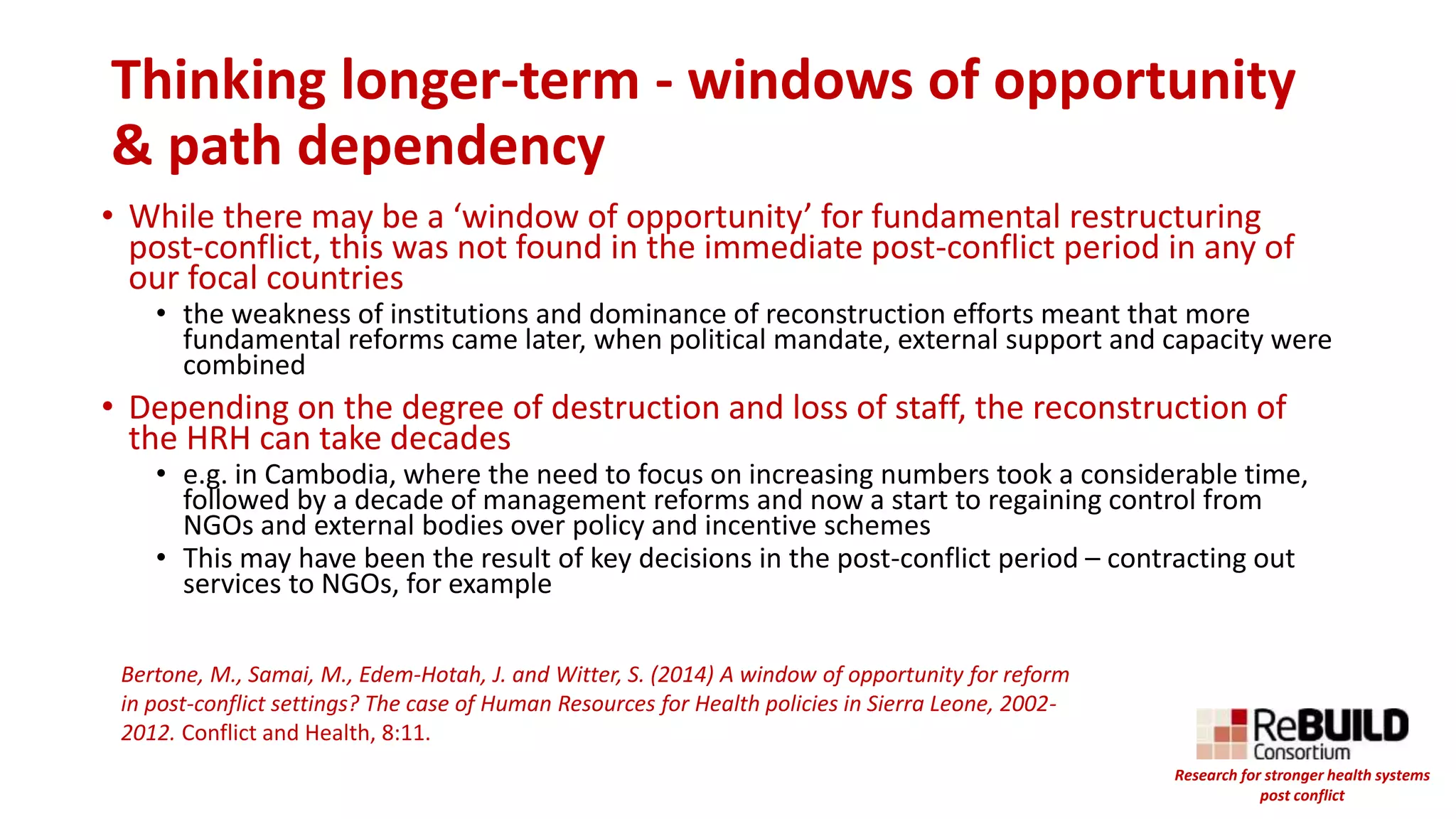Thinking longer-term - windows of opportunity
& path dependency
• While there may be a ‘window of opportunity’ for fundamental restructuring
post-conflict, this was not found in the immediate post-conflict period in any of
our focal countries
• the weakness of institutions and dominance of reconstruction efforts meant that more
fundamental reforms came later, when political mandate, external support and capacity were
combined
• Depending on the degree of destruction and loss of staff, the reconstruction of
the HRH can take decades
• e.g. in Cambodia, where the need to focus on increasing numbers took a considerable time,
followed by a decade of management reforms and now a start to regaining control from
NGOs and external bodies over policy and incentive schemes
• This may have been the result of key decisions in the post-conflict period – contracting out
services to NGOs, for example
Bertone, M., Samai, M., Edem-Hotah, J. and Witter, S. (2014) A window of opportunity for reform
in post-conflict settings? The case of Human Resources for Health policies in Sierra Leone, 2002-
2012. Conflict and Health, 8:11.
Research for stronger health systems
post conflict
 