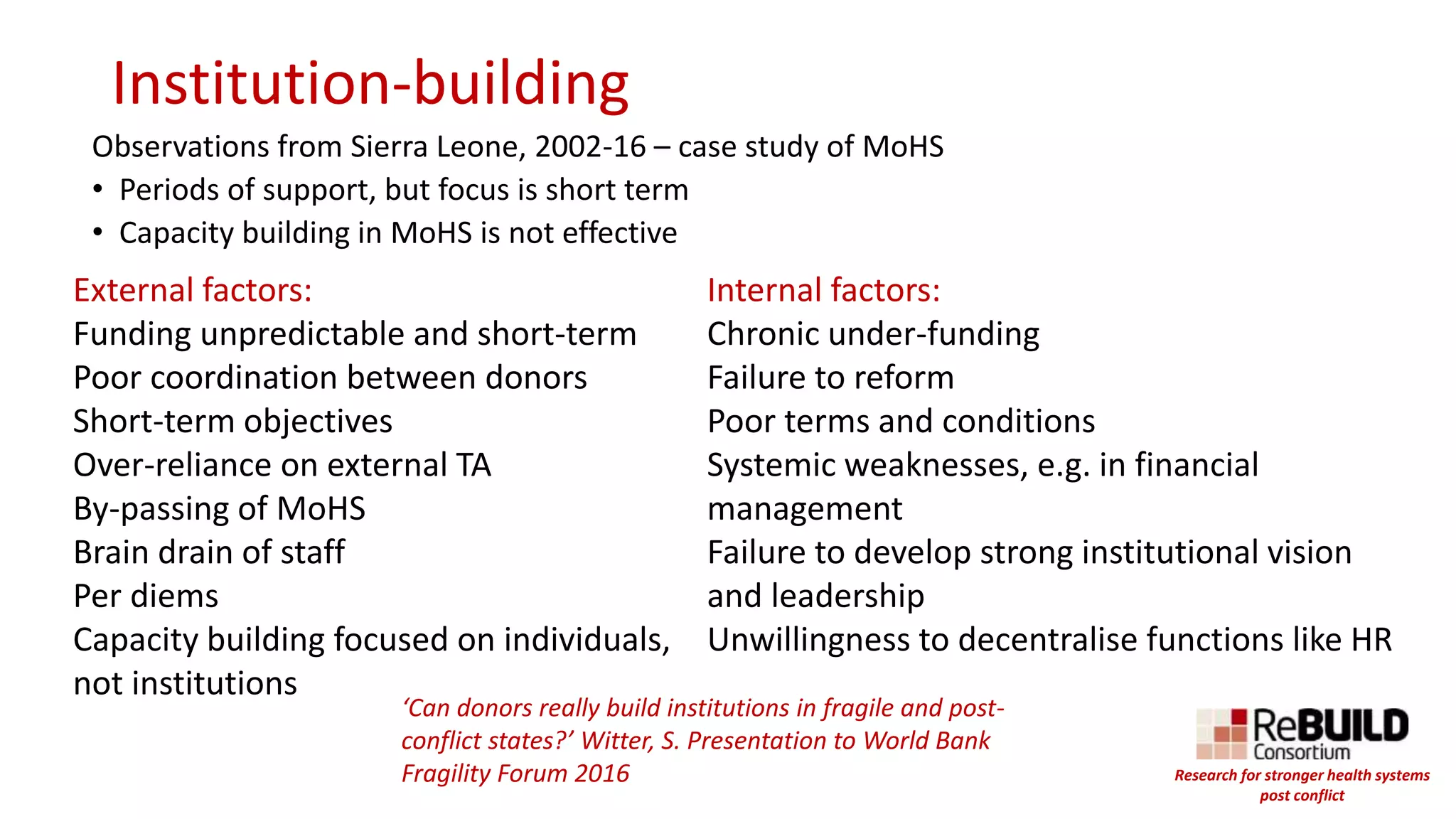 Institution-building
Observations from Sierra Leone, 2002-16 – case study of MoHS
• Periods of support, but focus is short term
• Capacity building in MoHS is not effective
Internal factors:
Chronic under-funding
Failure to reform
Poor terms and conditions
Systemic weaknesses, e.g. in financial
management
Failure to develop strong institutional vision
and leadership
Unwillingness to decentralise functions like HR
External factors:
Funding unpredictable and short-term
Poor coordination between donors
Short-term objectives
Over-reliance on external TA
By-passing of MoHS
Brain drain of staff
Per diems
Capacity building focused on individuals,
not institutions
‘Can donors really build institutions in fragile and post-
conflict states?’ Witter, S. Presentation to World Bank
Fragility Forum 2016 Research for stronger health systems
post conflict
 