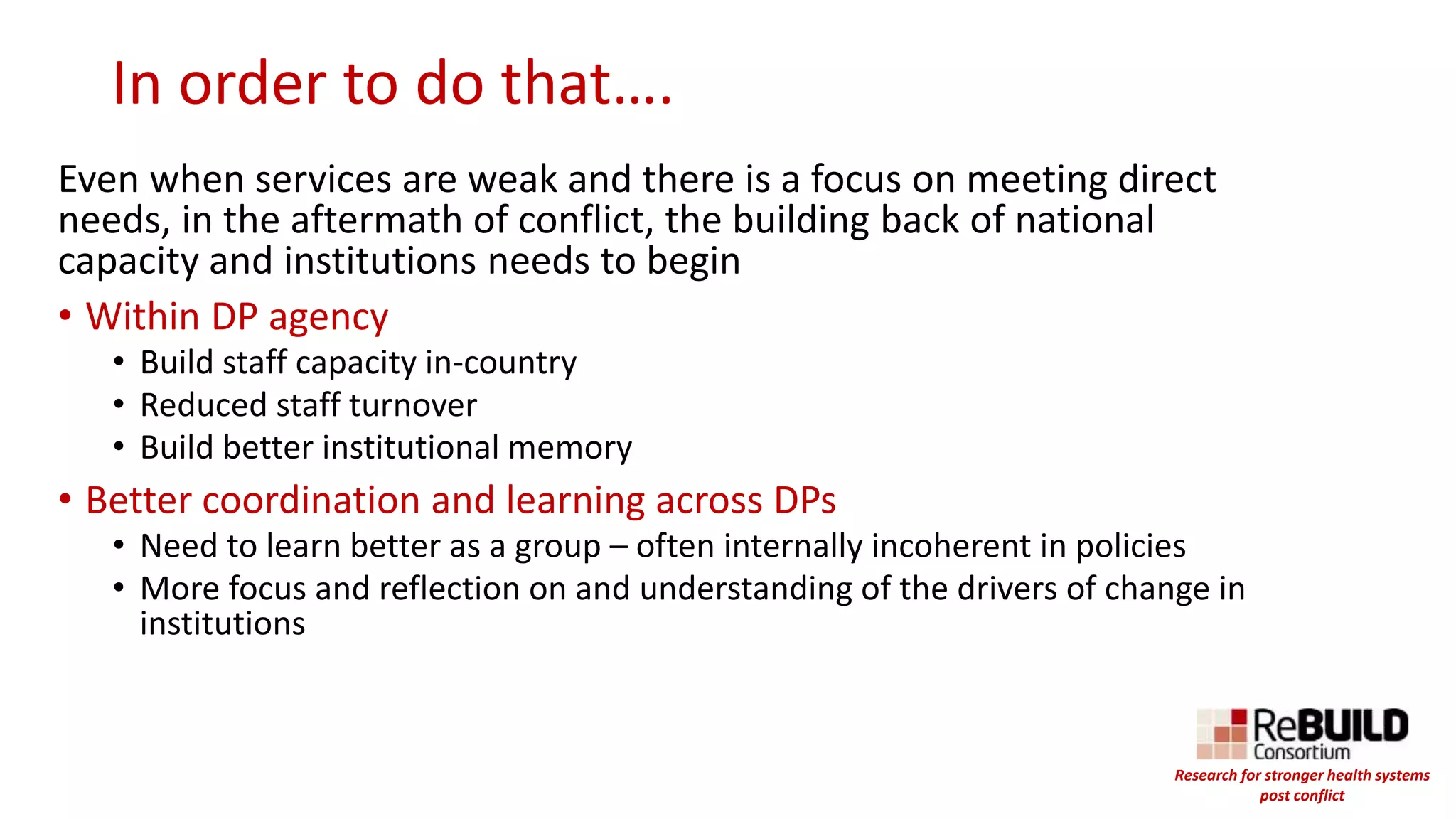 In order to do that….
Even when services are weak and there is a focus on meeting direct
needs, in the aftermath of conflict, the building back of national
capacity and institutions needs to begin
• Within DP agency
• Build staff capacity in-country
• Reduced staff turnover
• Build better institutional memory
• Better coordination and learning across DPs
• Need to learn better as a group – often internally incoherent in policies
• More focus and reflection on and understanding of the drivers of change in
institutions
Research for stronger health systems
post conflict
 