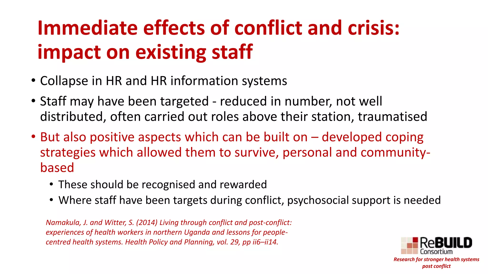 Immediate effects of conflict and crisis:
impact on existing staff
• Collapse in HR and HR information systems
• Staff may have been targeted - reduced in number, not well
distributed, often carried out roles above their station, traumatised
• But also positive aspects which can be built on – developed coping
strategies which allowed them to survive, personal and community-
based
• These should be recognised and rewarded
• Where staff have been targets during conflict, psychosocial support is needed
Namakula, J. and Witter, S. (2014) Living through conflict and post-conflict:
experiences of health workers in northern Uganda and lessons for people-
centred health systems. Health Policy and Planning, vol. 29, pp ii6–ii14.
Research for stronger health systems
post conflict
 