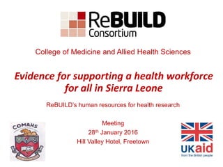 ReBUILD’s human resources for health research
Meeting
28th January 2016
Hill Valley Hotel, Freetown
Evidence for supporting a health workforce
for all in Sierra Leone
College of Medicine and Allied Health Sciences
 
