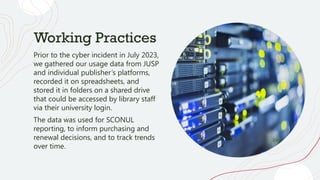 Working Practices
Prior to the cyber incident in July 2023,
we gathered our usage data from JUSP
and individual publisher’s platforms,
recorded it on spreadsheets, and
stored it in folders on a shared drive
that could be accessed by library staff
via their university login.
The data was used for SCONUL
reporting, to inform purchasing and
renewal decisions, and to track trends
over time.
 