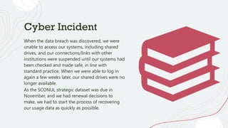 Cyber Incident
When the data breach was discovered, we were
unable to access our systems, including shared
drives, and our connections/links with other
institutions were suspended until our systems had
been checked and made safe, in line with
standard practice. When we were able to log in
again a few weeks later, our shared drives were no
longer available.
As the SCONUL strategic dataset was due in
November, and we had renewal decisions to
make, we had to start the process of recovering
our usage data as quickly as possible.
 
