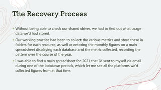 The Recovery Process
+ Without being able to check our shared drives, we had to find out what usage
data we’d had stored.
+ Our working practice had been to collect the various metrics and store these in
folders for each resource, as well as entering the monthly figures on a main
spreadsheet displaying each database and the metric collected, recording the
pattern over the course of the year.
+ I was able to find a main spreadsheet for 2021 that I’d sent to myself via email
during one of the lockdown periods, which let me see all the platforms we’d
collected figures from at that time.
 