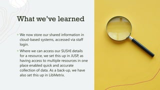 What we’ve learned
+ We now store our shared information in
cloud-based systems, accessed via staff
login.
+ Where we can access our SUSHI details
for a resource, we set this up in JUSP, as
having access to multiple resources in one
place enabled quick and accurate
collection of data. As a back-up, we have
also set this up in LibMetrix.
 