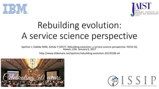 Rebuilding evolution:
A service science perspective
Spohrer J, Siddike MAK, Kohda Y (2017) Rebuilding evolution: a service science perspective. HICSS-50,
Hawaii, USA. January 6, 2017
http://www.slideshare.net/spohrer/rebuilding-evolution-20170106-v4
 