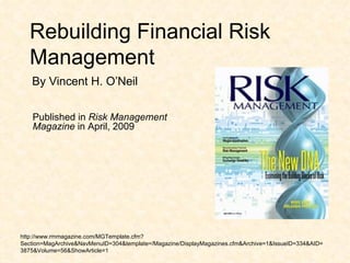 Rebuilding Financial Risk Management Published in  Risk Management Magazine  in April, 2009 http://www.rmmagazine.com/MGTemplate.cfm?Section=MagArchive&NavMenuID=304&template=/Magazine/DisplayMagazines.cfm&Archive=1&IssueID=334&AID=3875&Volume=56&ShowArticle=1 By Vincent H. O’Neil 