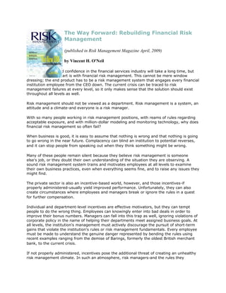 The Way Forward: Rebuilding Financial Risk
                    Management

                    (published in Risk Management Magazine April, 2009)

                    by Vincent H. O'Neil

Rebuilding faith and confidence in the financial services industry will take a long time, but
the best place to start is with financial risk management. This cannot be mere window
dressing; the end product has to be a risk management system that engages every financial
institution employee from the CEO down. The current crisis can be traced to risk
management failures at every level, so it only makes sense that the solution should exist
throughout all levels as well.

Risk management should not be viewed as a department. Risk management is a system, an
attitude and a climate-and everyone is a risk manager.

With so many people working in risk management positions, with reams of rules regarding
acceptable exposure, and with million-dollar modeling and monitoring technology, why does
financial risk management so often fail?

When business is good, it is easy to assume that nothing is wrong and that nothing is going
to go wrong in the near future. Complacency can blind an institution to potential reverses,
and it can stop people from speaking out when they think something might be wrong.

Many of these people remain silent because they believe risk management is someone
else's job, or they doubt their own understanding of the situation they are observing. A
sound risk management system trains and motivates employees at all levels to examine
their own business practices, even when everything seems fine, and to raise any issues they
might find.

The private sector is also an incentive-based world, however, and those incentives-if
properly administered-usually yield improved performance. Unfortunately, they can also
create circumstances where employees and managers break or ignore the rules in a quest
for further compensation.

Individual and department-level incentives are effective motivators, but they can tempt
people to do the wrong thing. Employees can knowingly enter into bad deals in order to
improve their bonus numbers. Managers can fall into this trap as well, ignoring violations of
corporate policy in the name of helping their departments meet assigned business goals. At
all levels, the institution's management must actively discourage the pursuit of short-term
gains that violate the institution's rules or risk management fundamentals. Every employee
must be made to understand the genuine danger represented by bending the rules using
recent examples ranging from the demise of Barings, formerly the oldest British merchant
bank, to the current crisis.

If not properly administered, incentives pose the additional threat of creating an unhealthy
risk management climate. In such an atmosphere, risk managers-and the rules they
 