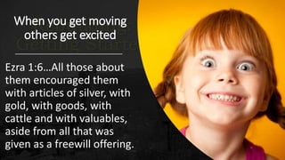 When you get moving
others get excited
Ezra 1:6…All those about
them encouraged them
with articles of silver, with
gold, with goods, with
cattle and with valuables,
aside from all that was
given as a freewill offering.
 