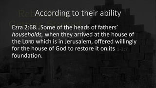 According to their ability
Ezra 2:68…Some of the heads of fathers’
households, when they arrived at the house of
the LORD which is in Jerusalem, offered willingly
for the house of God to restore it on its
foundation.
 