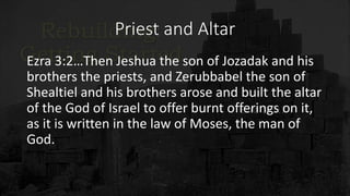 Priest and Altar
Ezra 3:2…Then Jeshua the son of Jozadak and his
brothers the priests, and Zerubbabel the son of
Shealtiel and his brothers arose and built the altar
of the God of Israel to offer burnt offerings on it,
as it is written in the law of Moses, the man of
God.
 