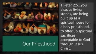 Our Priesthood
1 Peter 2:5…you
also, as living
stones, are being
built up as a
spiritual house for
a holy priesthood,
to offer up spiritual
sacrifices
acceptable to God
through Jesus
Christ.
 