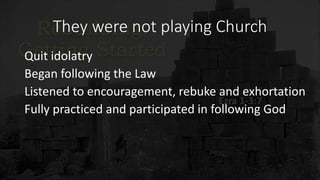 They were not playing Church
Quit idolatry
Began following the Law
Listened to encouragement, rebuke and exhortation
Fully practiced and participated in following God
 