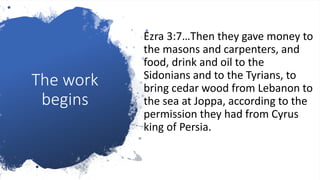 The work
begins
Ezra 3:7…Then they gave money to
the masons and carpenters, and
food, drink and oil to the
Sidonians and to the Tyrians, to
bring cedar wood from Lebanon to
the sea at Joppa, according to the
permission they had from Cyrus
king of Persia.
 