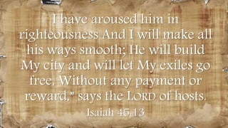 100 years priorI have aroused him in
righteousness And I will make all
his ways smooth; He will build
My city and will let My exiles go
free, Without any payment or
reward,” says the LORD of hosts.
Isaiah 45:13
 