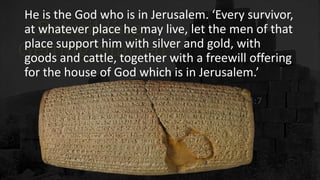 He is the God who is in Jerusalem. ‘Every survivor,
at whatever place he may live, let the men of that
place support him with silver and gold, with
goods and cattle, together with a freewill offering
for the house of God which is in Jerusalem.’
 