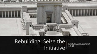Rebuilding: Seize the
Initiative
Ezra 5, Haggai 1, Zechariah
1:8–17
 