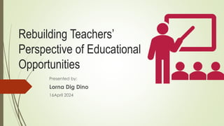 Rebuilding Teachers’
Perspective of Educational
Opportunities
Presented by:
Lorna Dig Dino
16April 2024
 