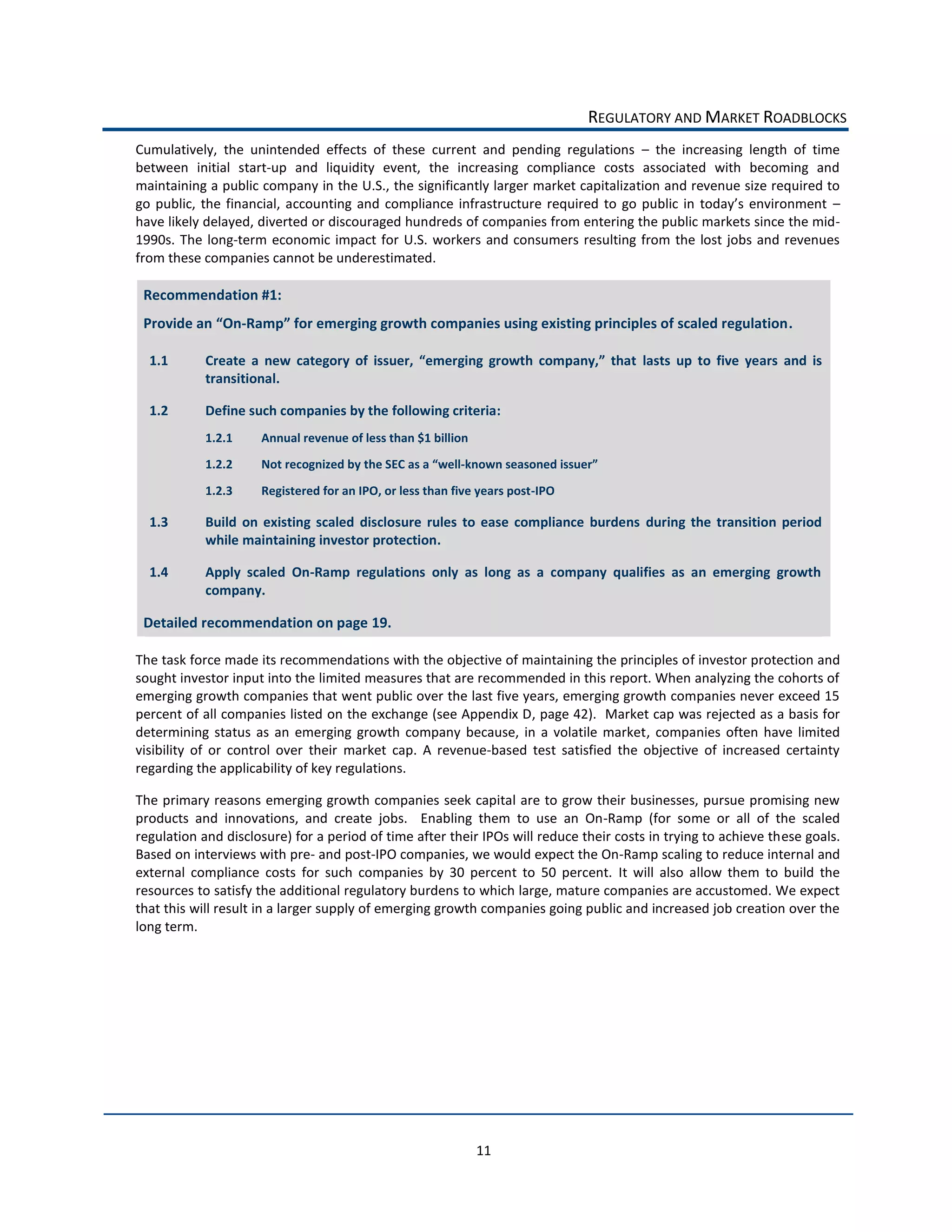 REGULATORY  AND  MARKET  ROADBLOCKS  
Cumulatively,   the   unintended   effects   of   these   current   and   pending   regulations      the   increasing   length   of   time  
between   initial   start-­‐up   and   liquidity   event,   the   increasing   compliance   costs   associated   with   becoming   and  
maintaining  a  public  company  in  the  U.S.,  the  significantly  larger  market  capitalization  and  revenue  size  required  to  
                                                                                                                                                 
have  likely  delayed,  diverted  or  discouraged  hundreds  of  companies  from  entering  the  public  markets  since  the  mid-­‐
1990s.   The   long-­‐term   economic   impact   for   U.S.   workers   and   consumers   resulting   from   the   lost   jobs   and   revenues  
from  these  companies  cannot  be  underestimated.  

 Recommendation  #1:  
 Provide  an          -­‐                                                                                                                     .  

  1.1                                                                                                       lasts   up   to   five   years   and   is  
              transitional.    

  1.2         Define  such  companies  by  the  following  criteria:  
              1.2.1         Annual  revenue  of  less  than  $1  billion  
              1.2.2         Not  recognized  by  the  SEC  as  a   well-­‐known  seasoned  issuer   

              1.2.3         Registered  for  an  IPO,  or  less  than  five  years  post-­‐IPO  

  1.3         Build   on   existing   scaled   disclosure   rules   to   ease   compliance   burdens   during   the   transition   period  
              while  maintaining  investor  protection.  

  1.4         Apply   scaled   On-­‐Ramp   regulations   only   as   long   as   a   company   qualifies   as   an   emerging   growth  
              company.  

 Detailed  recommendation  on  page  19.  

The  task  force  made  its  recommendations  with  the  objective  of  maintaining  the  principles  of  investor  protection  and  
sought  investor  input  into  the  limited  measures  that  are  recommended  in  this  report.  When  analyzing  the  cohorts  of  
emerging  growth  companies  that  went  public  over  the  last  five  years,  emerging  growth  companies  never  exceed  15  
percent  of  all  companies  listed  on  the  exchange  (see  Appendix  D,  page  42).    Market  cap  was  rejected  as  a  basis  for  
determining   status   as   an   emerging   growth   company   because,   in   a   volatile   market,   companies   often   have   limited  
visibility   of   or   control   over   their   market   cap.   A   revenue-­‐based   test   satisfied   the   objective   of   increased   certainty  
regarding  the  applicability  of  key  regulations.    

The  primary  reasons  emerging  growth  companies  seek  capital  are  to  grow  their  businesses,  pursue  promising  new  
products   and   innovations,   and   create   jobs.      Enabling   them   to   use   an   On-­‐Ramp   (for   some   or   all   of   the   scaled  
regulation  and  disclosure)  for  a  period  of  time  after  their  IPOs  will  reduce  their  costs  in  trying  to  achieve  these  goals.  
Based  on  interviews  with  pre-­‐  and  post-­‐IPO  companies,  we  would  expect  the  On-­‐Ramp  scaling  to  reduce  internal  and  
external   compliance   costs   for   such   companies   by   30   percent   to   50   percent.   It   will   also   allow   them   to   build   the  
resources  to  satisfy  the  additional  regulatory  burdens  to  which  large,  mature  companies  are  accustomed.  We  expect  
that  this  will  result  in  a  larger  supply  of  emerging  growth  companies  going  public  and  increased  job  creation  over  the  
long  term.    




                                                                             11  
 