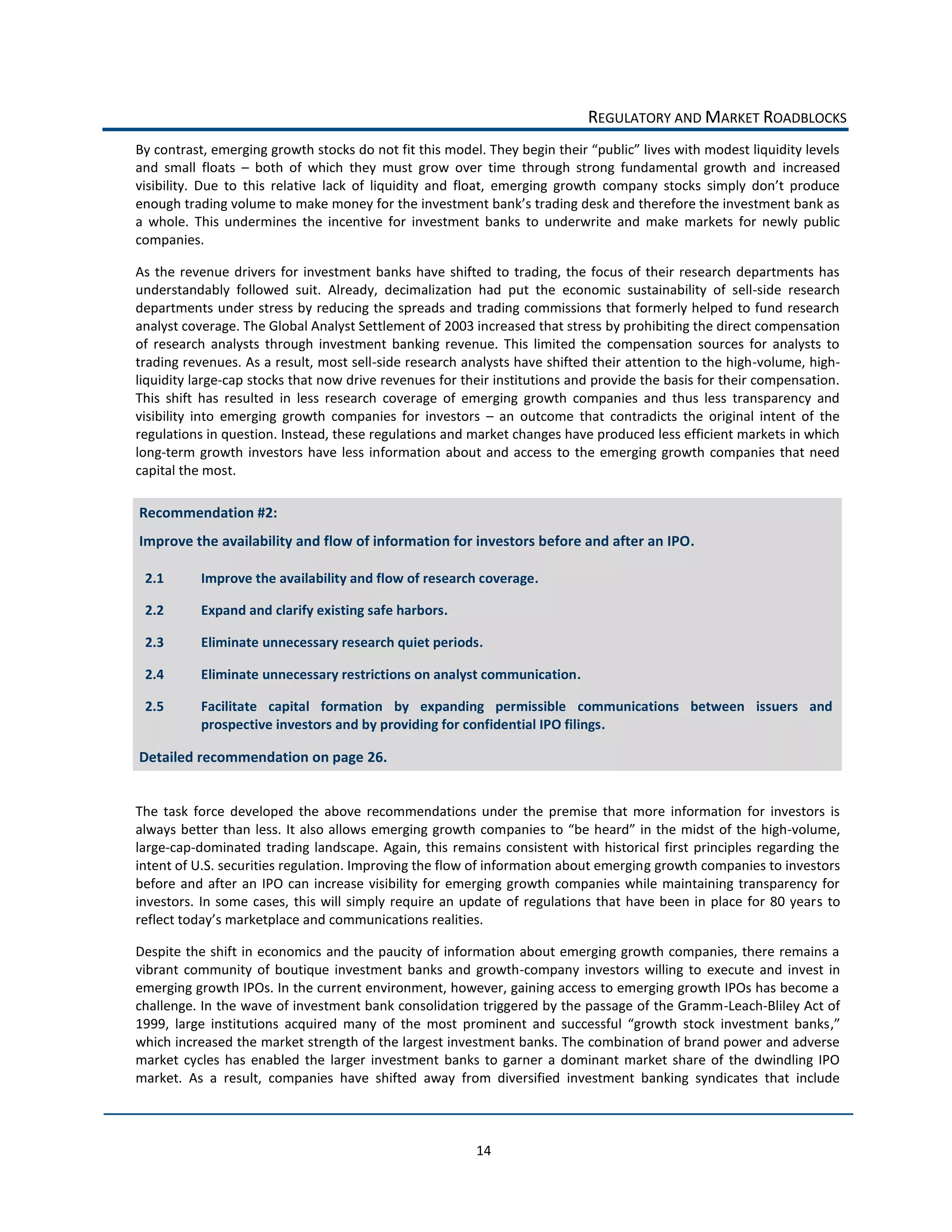 REGULATORY  AND  MARKET  ROADBLOCKS  

and   small   floats      both   of   which   they   must   grow   over   time   through   strong   fundamental   growth   and   increased  


a   whole.   This   undermines   the   incentive   for   investment   banks   to   underwrite   and   make   markets   for   newly   public  
companies.  

As   the   revenue   drivers   for   investment   banks   have   shifted   to   trading,   the   focus   of   their   research   departments   has  
understandably   followed   suit.   Already,   decimalization   had   put   the   economic   sustainability   of   sell-­‐side   research  
departments  under  stress  by  reducing  the  spreads  and  trading  commissions  that  formerly  helped  to  fund  research  
analyst  coverage.  The  Global  Analyst  Settlement  of  2003  increased  that  stress  by  prohibiting  the  direct  compensation  
of   research   analysts   through   investment   banking   revenue.   This   limited   the   compensation   sources   for   analysts   to  
trading  revenues.  As  a  result,  most  sell-­‐side  research  analysts  have  shifted  their  attention  to  the  high-­‐volume,  high-­‐
liquidity  large-­‐cap  stocks  that  now  drive  revenues  for  their  institutions  and  provide  the  basis  for  their  compensation.  
This   shift   has   resulted   in   less   research   coverage   of   emerging   growth   companies   and   thus   less   transparency   and  
visibility   into   emerging   growth   companies   for   investors      an   outcome   that   contradicts   the   original   intent   of   the  
regulations  in  question.  Instead,  these  regulations  and  market  changes  have  produced  less  efficient  markets  in  which  
long-­‐term   growth   investors   have   less   information   about   and   access   to   the   emerging   growth   companies   that   need  
capital  the  most.  

     Recommendation  #2:  
     Improve  the  availability  and  flow  of  information  for  investors  before  and  after  an  IPO.  

      2.1       Improve  the  availability  and  flow  of  research  coverage.    

      2.2       Expand  and  clarify  existing  safe  harbors.  

      2.3       Eliminate  unnecessary  research  quiet  periods.  

      2.4       Eliminate  unnecessary  restrictions  on  analyst  communication.  

      2.5       Facilitate   capital   formation   by   expanding   permissible   communications   between   issuers   and  
                prospective  investors  and  by  providing  for  confidential  IPO  filings.  

     Detailed  recommendation  on  page  26.  
  

The   task   force   developed   the   above   recommendations   under   the   premise   that   more   information   for   investors   is  
always   better   than   less.   It   also   allows   emerging  growth   com                                                                   -­‐volume,  
large-­‐cap-­‐dominated   trading   landscape.   Again,   this   remains   consistent   with   historical   first   principles   regarding   the  
intent  of  U.S.  securities  regulation.  Improving  the  flow  of  information  about  emerging  growth  companies  to  investors  
before   and   after   an   IPO   can   increase   visibility   for   emerging   growth   companies   while   maintaining   transparency   for  
investors.   In   some   cases,   this   will   simply   require   an   update   of   regulations   that   have   been   in   place   for   80   years   to  
                                                                             

Despite  the  shift  in  economics   and  the  paucity  of  information  about  emerging  growth  companies,  there  remains  a  
vibrant   community   of   boutique   investment   banks   and   growth-­‐company   investors   willing   to   execute   and   invest   in  
emerging  growth  IPOs.  In  the  current  environment,  however,  gaining  access  to  emerging  growth  IPOs  has  become  a  
challenge.  In  the  wave  of  investment  bank  consolidation  triggered  by  the  passage  of  the  Gramm-­‐Leach-­‐Bliley  Act  of  
1999                                                                                                                                         ,
which  increased  the  market  strength  of  the  largest  investment  banks.  The  combination  of  brand  power  and  adverse  
market   cycles   has   enabled   the   larger   investment   banks   to   garner   a   dominant   market   share   of   the   dwindling   IPO  
market.   As   a   result,   companies   have   shifted   away   from   diversified   investment   banking   syndicates   that   include  



                                                                           14  
 